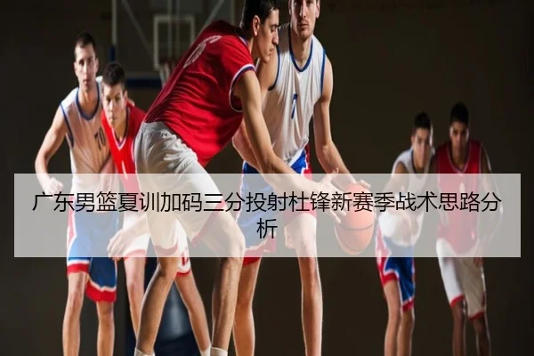 广东男篮夏训加码三分投射杜锋新赛季战术思路分析