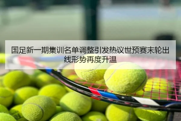 国足新一期集训名单调整引发热议世预赛末轮出线形势再度升温