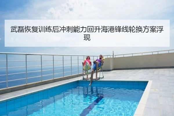 武磊恢复训练后冲刺能力回升海港锋线轮换方案浮现