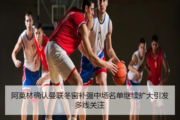 阿莫林确认曼联冬窗补强中场名单继续扩大引发多线关注