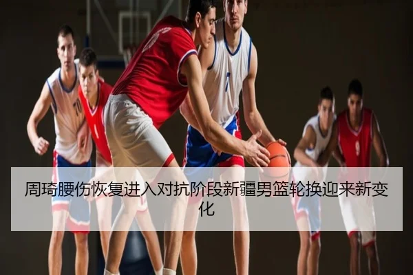 周琦腰伤恢复进入对抗阶段新疆男篮轮换迎来新变化