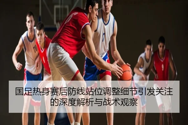 国足热身赛后防线站位调整细节引发关注的深度解析与战术观察