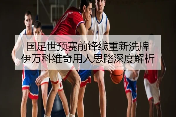 国足世预赛前锋线重新洗牌 伊万科维奇用人思路深度解析