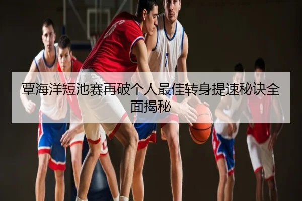 覃海洋短池赛再破个人最佳转身提速秘诀全面揭秘