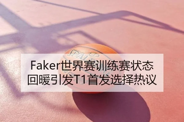 Faker世界赛训练赛状态回暖引发T1首发选择热议