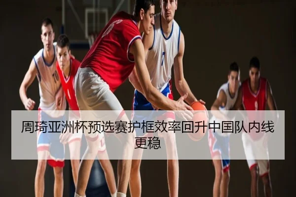 周琦亚洲杯预选赛护框效率回升中国队内线更稳